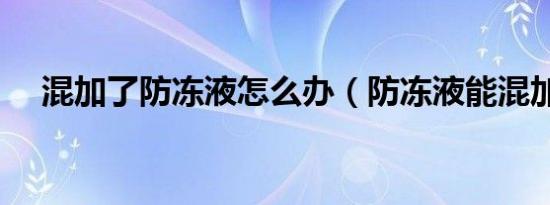 混加了防冻液怎么办（防冻液能混加吗）