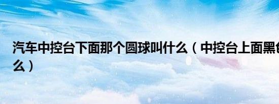 汽车中控台下面那个圆球叫什么（中控台上面黑色圆球是什么）