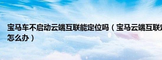 宝马车不启动云端互联能定位吗（宝马云端互联定位不了车怎么办）