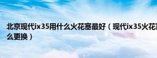 北京现代ix35用什么火花塞最好（现代ix35火花塞多久换怎么更换）
