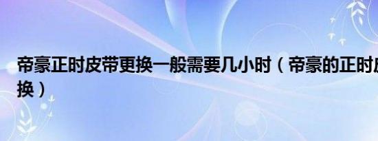 帝豪正时皮带更换一般需要几小时（帝豪的正时皮带多久更换）