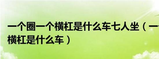 一个圈一个横杠是什么车七人坐（一个圈一个横杠是什么车）