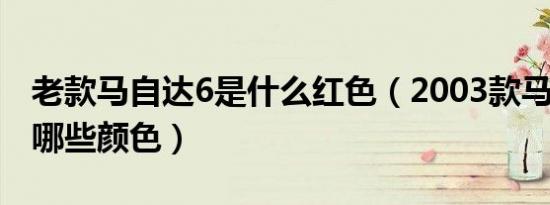 老款马自达6是什么红色（2003款马自达6有哪些颜色）