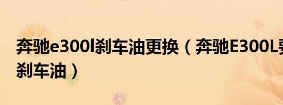 奔驰e300l刹车油更换（奔驰E300L要多久换刹车油）