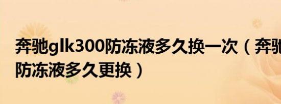 奔驰glk300防冻液多久换一次（奔驰glk300防冻液多久更换）