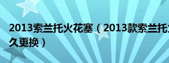 2013索兰托火花塞（2013款索兰托火花塞多久更换）