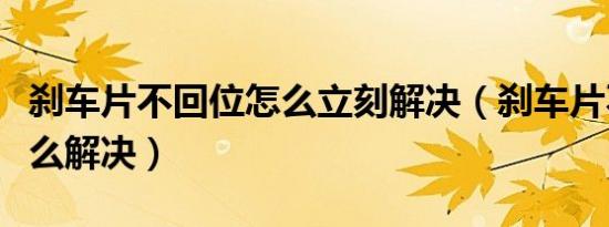 刹车片不回位怎么立刻解决（刹车片不回位怎么解决）