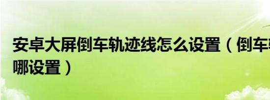 安卓大屏倒车轨迹线怎么设置（倒车轨迹线在哪设置）