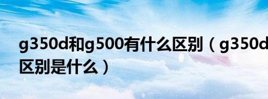 g350d和g500有什么区别（g350d和g500区别是什么）