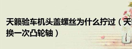 天籁验车机头盖螺丝为什么拧过（天籁多久更换一次凸轮轴）