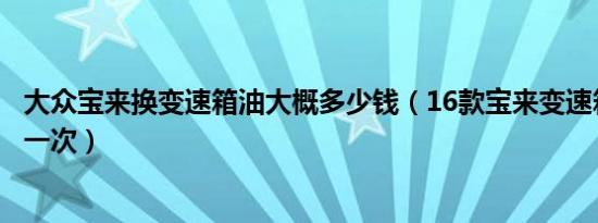 大众宝来换变速箱油大概多少钱（16款宝来变速箱油多久换一次）