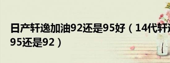 日产轩逸加油92还是95好（14代轩逸应该加95还是92）