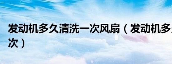 发动机多久清洗一次风扇（发动机多久清洗一次）