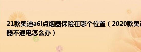 21款奥迪a6l点烟器保险在哪个位置（2020款奥迪A6L点烟器不通电怎么办）
