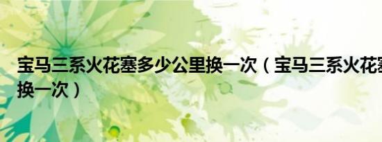 宝马三系火花塞多少公里换一次（宝马三系火花塞多少公里换一次）