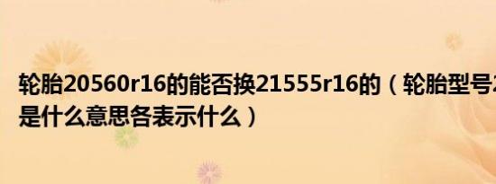 轮胎20560r16的能否换21555r16的（轮胎型号215/55r16是什么意思各表示什么）