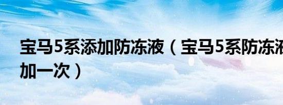 宝马5系添加防冻液（宝马5系防冻液多久添加一次）