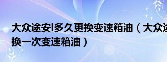 大众途安l多久更换变速箱油（大众途安多久换一次变速箱油）