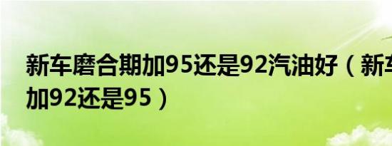 新车磨合期加95还是92汽油好（新车磨合期加92还是95）