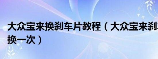 大众宝来换刹车片教程（大众宝来刹车片多久换一次）