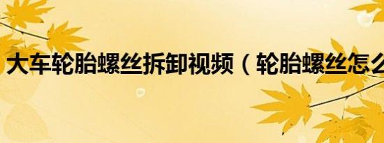 大车轮胎螺丝拆卸视频（轮胎螺丝怎么拆卸）