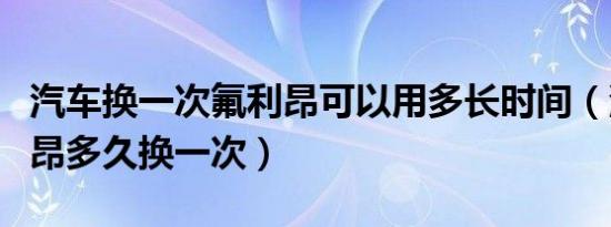 汽车换一次氟利昂可以用多长时间（汽车氟利昂多久换一次）