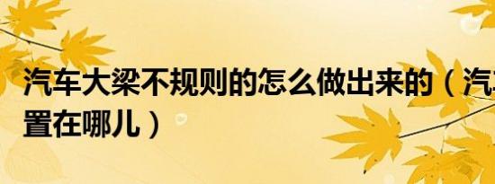 汽车大梁不规则的怎么做出来的（汽车大梁位置在哪儿）