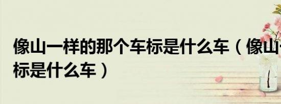 像山一样的那个车标是什么车（像山一样的车标是什么车）