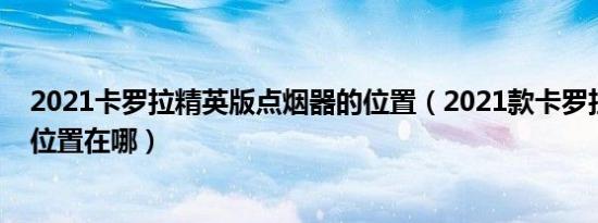 2021卡罗拉精英版点烟器的位置（2021款卡罗拉点烟器的位置在哪）