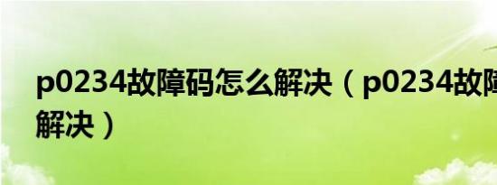 p0234故障码怎么解决（p0234故障码怎么解决）