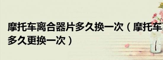 摩托车离合器片多久换一次（摩托车离合器片多久更换一次）