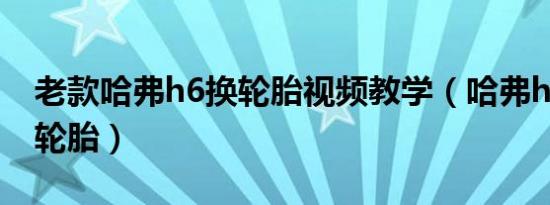 老款哈弗h6换轮胎视频教学（哈弗h6多久换轮胎）