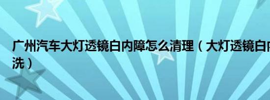 广州汽车大灯透镜白内障怎么清理（大灯透镜白内障怎么清洗）