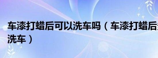 车漆打蜡后可以洗车吗（车漆打蜡后多久可以洗车）