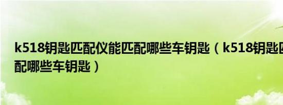 k518钥匙匹配仪能匹配哪些车钥匙（k518钥匙匹配仪能匹配哪些车钥匙）
