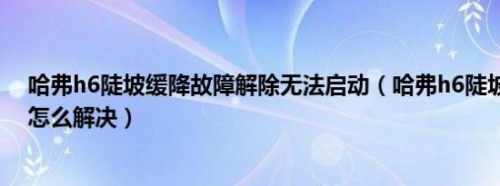 哈弗h6陡坡缓降故障解除无法启动（哈弗h6陡坡缓降故障怎么解决）