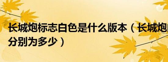 长城炮标志白色是什么版本（长城炮的长宽高分别为多少）