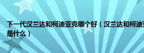 下一代汉兰达和柯迪亚克哪个好（汉兰达和柯迪亚克的区别是什么）