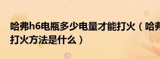 哈弗h6电瓶多少电量才能打火（哈弗h6机械打火方法是什么）