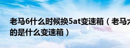 老马6什么时候换5at变速箱（老马六5AT用的是什么变速箱）