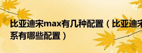 比亚迪宋max有几种配置（比亚迪宋max全系有哪些配置）