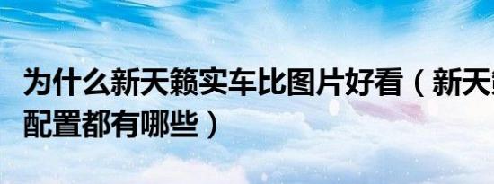 为什么新天籁实车比图片好看（新天籁舒适版配置都有哪些）
