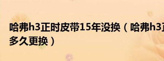 哈弗h3正时皮带15年没换（哈弗h3正时皮带多久更换）