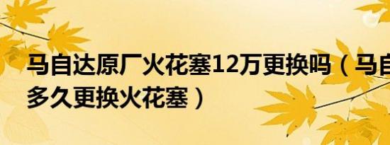 马自达原厂火花塞12万更换吗（马自达32.0多久更换火花塞）