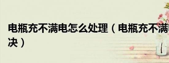 电瓶充不满电怎么处理（电瓶充不满电怎么解决）