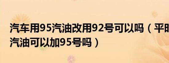 汽车用95汽油改用92号可以吗（平时加92号汽油可以加95号吗）