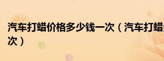 汽车打蜡价格多少钱一次（汽车打蜡多久打一次）
