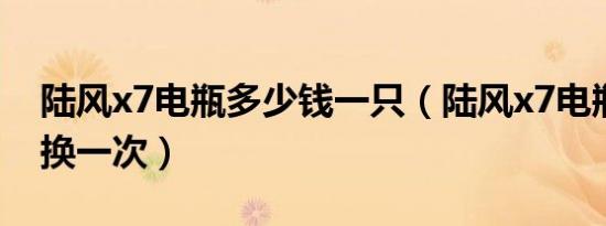 陆风x7电瓶多少钱一只（陆风x7电瓶多久更换一次）