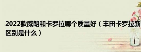 2022款威朗和卡罗拉哪个质量好（丰田卡罗拉新车和威朗的区别是什么）