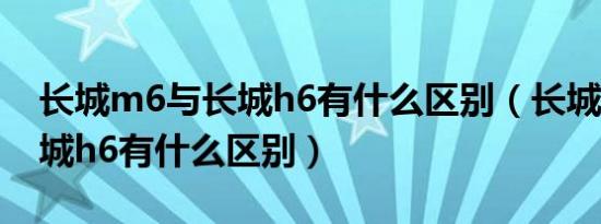 长城m6与长城h6有什么区别（长城m6和长城h6有什么区别）